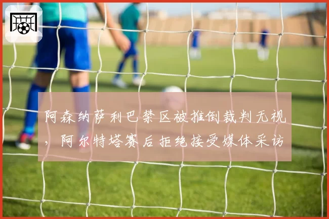 阿森纳萨利巴禁区被推倒裁判无视，阿尔特塔赛后拒绝接受媒体采访
