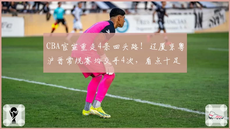 CBA官宣重走4条回头路！辽厦京粤沪晋常规赛均交手4次，看点十足