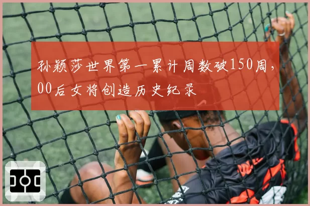 孙颖莎世界第一累计周数破150周，00后女将创造历史纪录