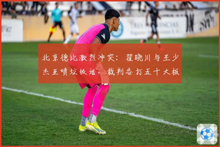 北京德比激烈冲突:翟晓川与王少杰互喷垃圾话,裁判各打五十大板