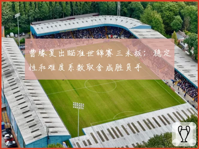 曹缘复出瞄准世锦赛三米板:稳定性和难度系数取舍成胜负手