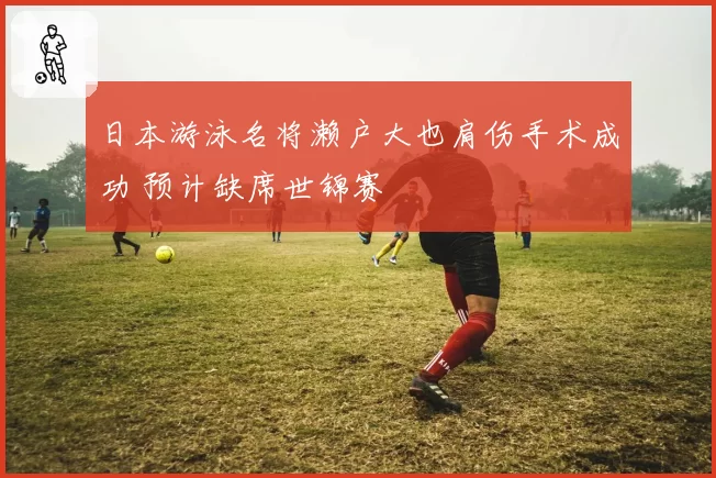 日本游泳名将濑户大也肩伤手术成功 预计缺席世锦赛