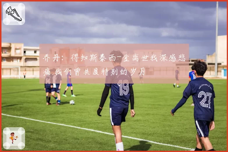 乔丹：得知斯泰西-金离世我深感悲痛 我们曾共度特别的岁月