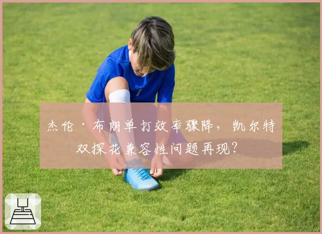 杰伦·布朗单打效率骤降，凯尔特人双探花兼容性问题再现？