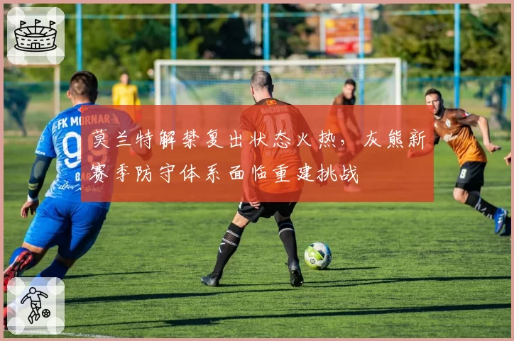 莫兰特解禁复出状态火热，灰熊新赛季防守体系面临重建挑战