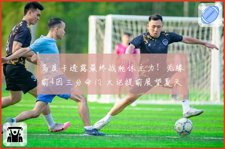 乌度卡透露最终战轮休主力!无缘前4因三分命门 火记提前展望夏天