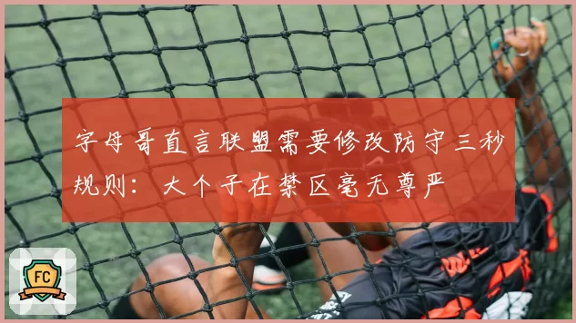 字母哥直言联盟需要修改防守三秒规则:大个子在禁区毫无尊严