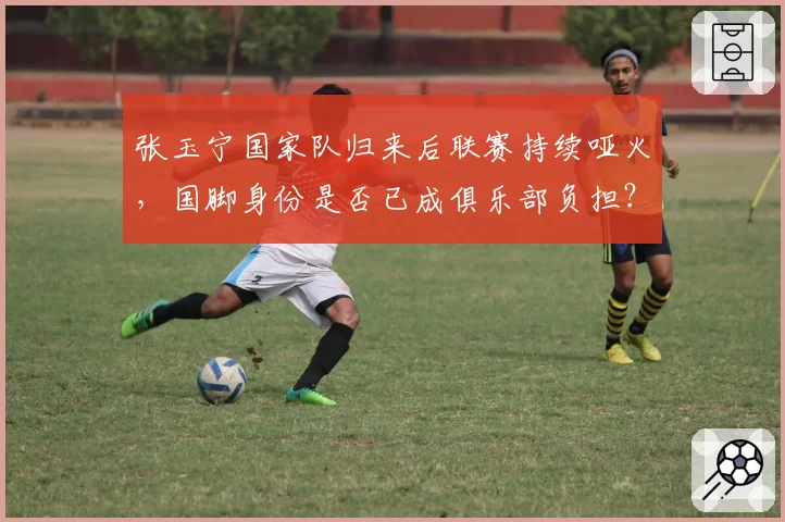 张玉宁国家队归来后联赛持续哑火，国脚身份是否已成俱乐部负担？