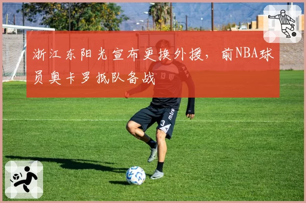 浙江东阳光宣布更换外援,前NBA球员奥卡罗抵队备战