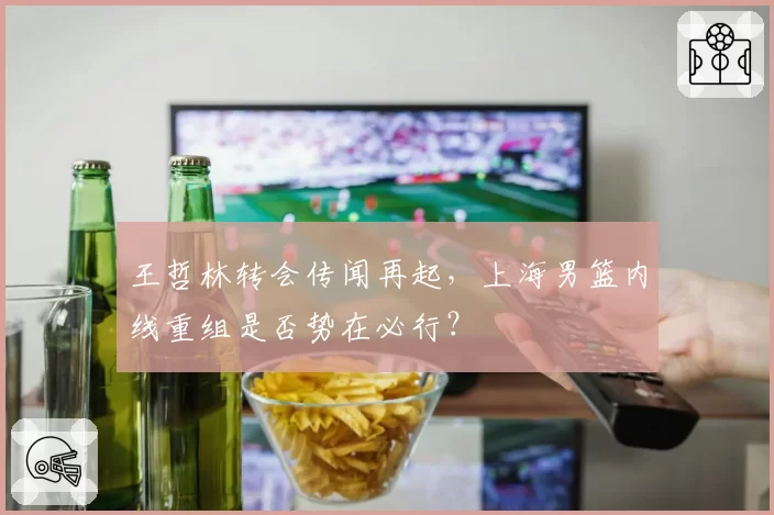 王哲林转会传闻再起，上海男篮内线重组是否势在必行？