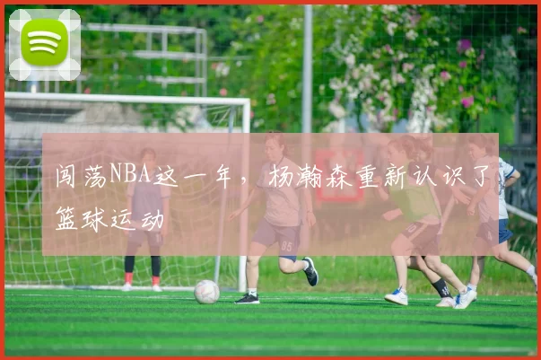 闯荡NBA这一年，杨瀚森重新认识了篮球运动
