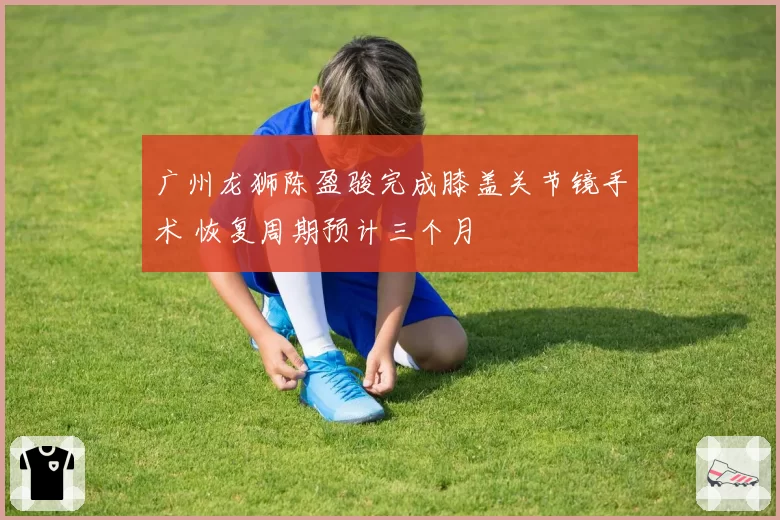 广州龙狮陈盈骏完成膝盖关节镜手术 恢复周期预计三个月