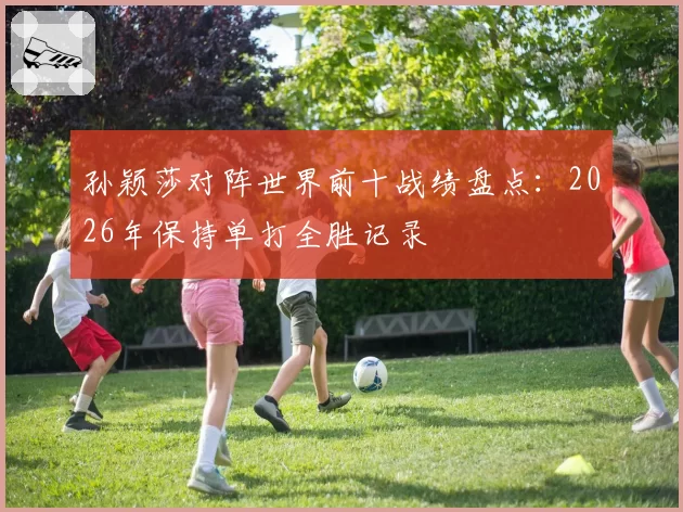 孙颖莎对阵世界前十战绩盘点:2026年保持单打全胜记录