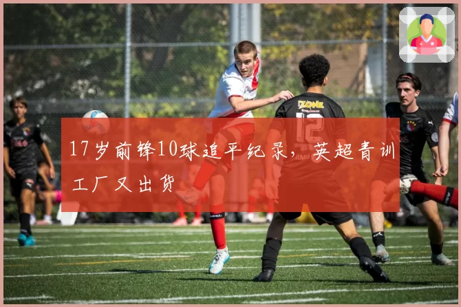 17岁前锋10球追平纪录，英超青训工厂又出货