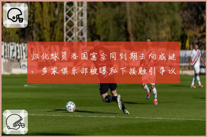 归化球员洛国富合同到期去向成谜，多家俱乐部被曝私下接触引争议