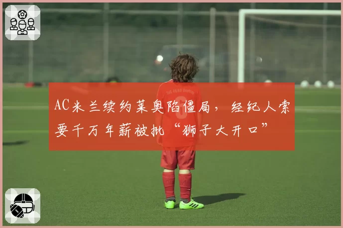 AC米兰续约莱奥陷僵局，经纪人索要千万年薪被批“狮子大开口”