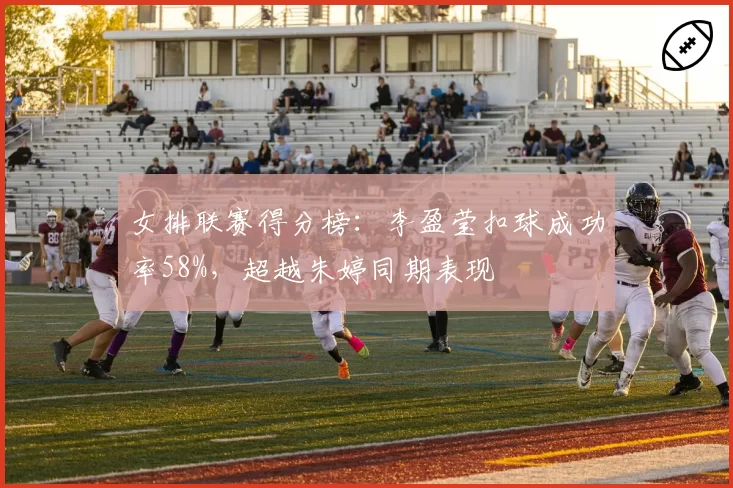 女排联赛得分榜:李盈莹扣球成功率58%,超越朱婷同期表现