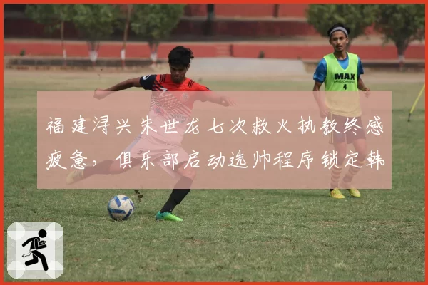 福建浔兴朱世龙七次救火执教终感疲惫，俱乐部启动选帅程序锁定韩国籍教头？