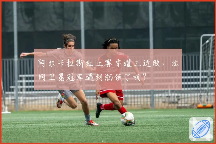 阿尔卡拉斯红土赛季遭三连败，法网卫冕冠军遇到瓶颈了吗？