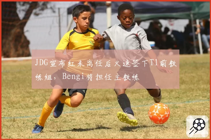 JDG宣布红米离任后火速签下T1前教练组，Bengi将担任主教练