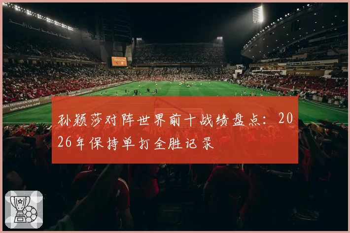 孙颖莎对阵世界前十战绩盘点:2026年保持单打全胜记录