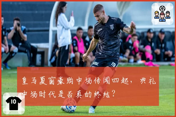 皇马夏窗豪购中场传闻四起，典礼中场时代是否真的终结？