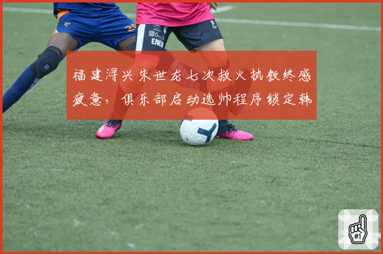福建浔兴朱世龙七次救火执教终感疲惫，俱乐部启动选帅程序锁定韩国籍教头？