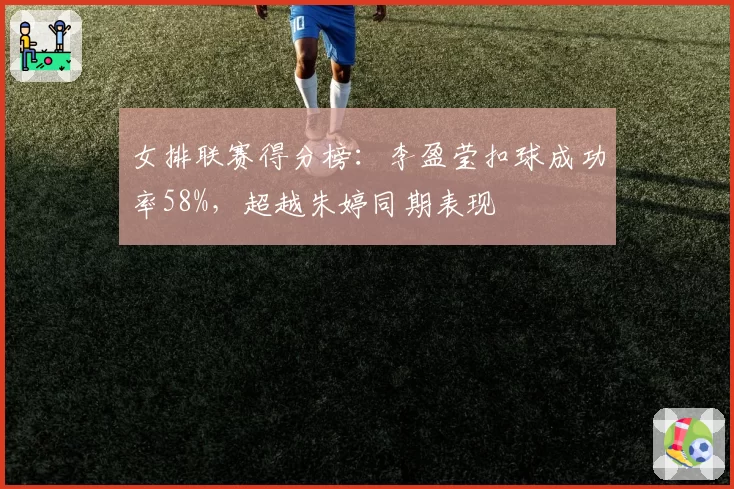 女排联赛得分榜:李盈莹扣球成功率58%,超越朱婷同期表现