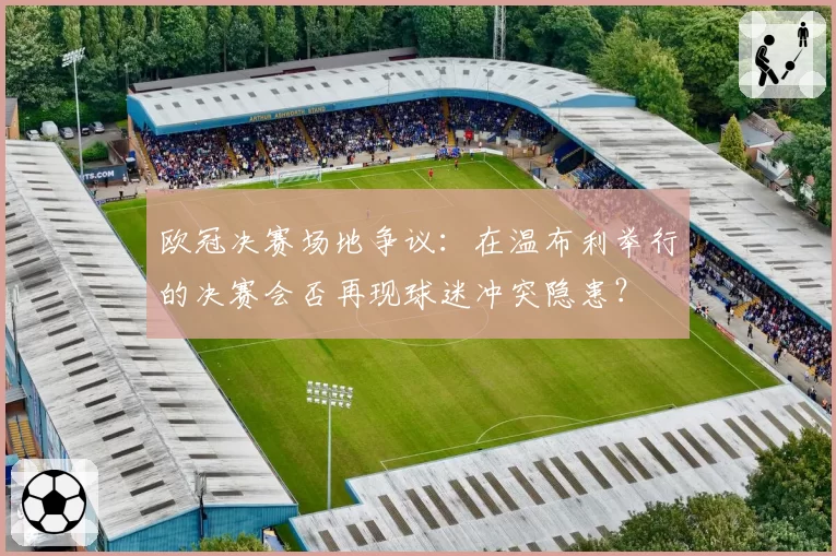 欧冠决赛场地争议：在温布利举行的决赛会否再现球迷冲突隐患？