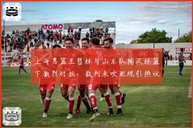 上海男篮王哲林与山东队陶汉林篮下激烈对抗，裁判未吹犯规引热议
