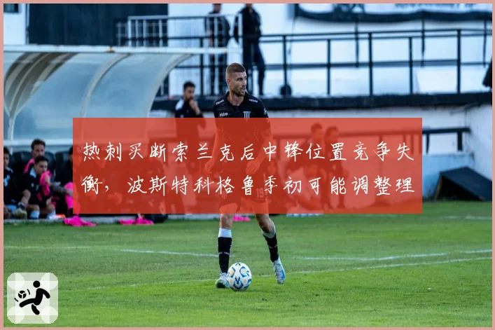 热刺买断索兰克后中锋位置竞争失衡，波斯特科格鲁季初可能调整理查利森为边路