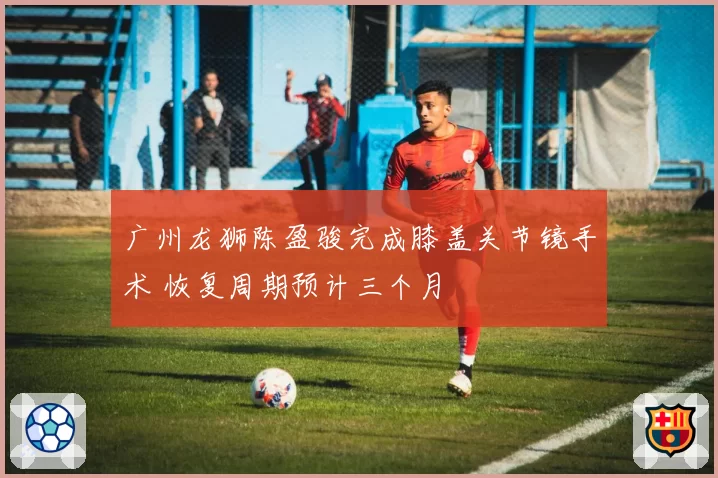 广州龙狮陈盈骏完成膝盖关节镜手术 恢复周期预计三个月