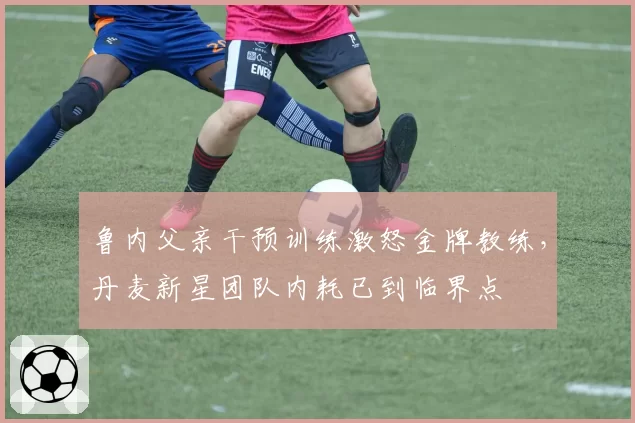 鲁内父亲干预训练激怒金牌教练，丹麦新星团队内耗已到临界点
