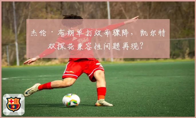 杰伦·布朗单打效率骤降，凯尔特人双探花兼容性问题再现？