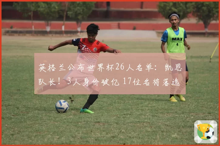 英格兰公布世界杯26人名单：凯恩队长！3人身价破亿 17位名将落选