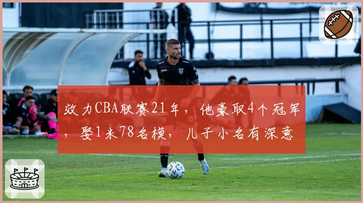 效力CBA联赛21年，他豪取4个冠军，娶1米78名模，儿子小名有深意