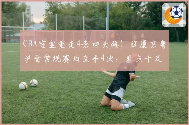 CBA官宣重走4条回头路！辽厦京粤沪晋常规赛均交手4次，看点十足