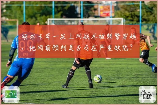 胡尔卡奇一发上网战术被频繁穿越，他网前预判是否存在严重缺陷？