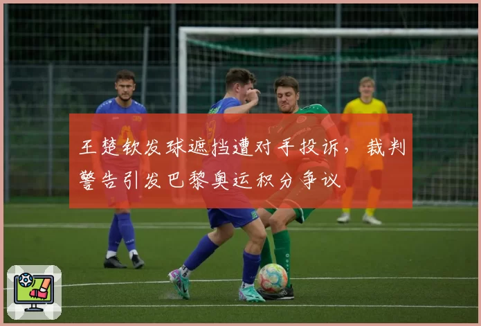 王楚钦发球遮挡遭对手投诉，裁判警告引发巴黎奥运积分争议