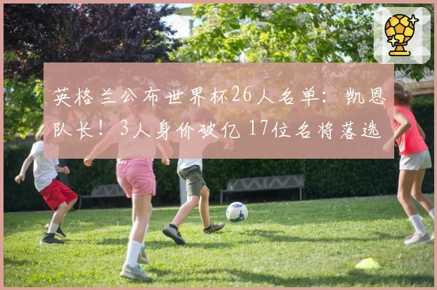 英格兰公布世界杯26人名单：凯恩队长！3人身价破亿 17位名将落选