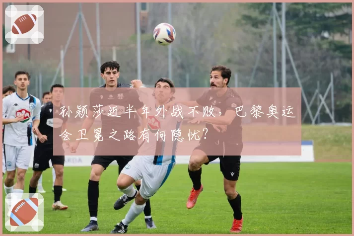 孙颖莎近半年外战不败，巴黎奥运会卫冕之路有何隐忧？