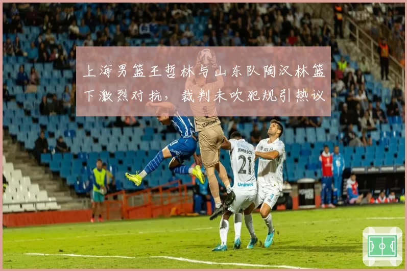 上海男篮王哲林与山东队陶汉林篮下激烈对抗，裁判未吹犯规引热议