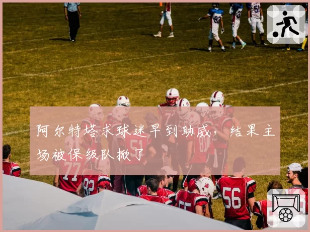 阿尔特塔求球迷早到助威，结果主场被保级队掀了