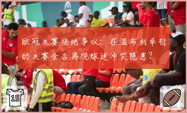 欧冠决赛场地争议：在温布利举行的决赛会否再现球迷冲突隐患？