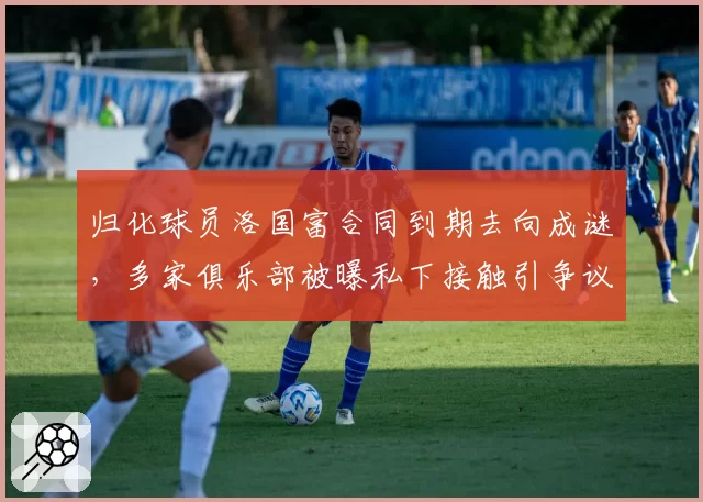 归化球员洛国富合同到期去向成谜，多家俱乐部被曝私下接触引争议