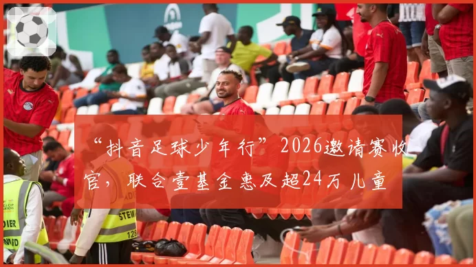 “抖音足球少年行”2026邀请赛收官，联合壹基金惠及超24万儿童
