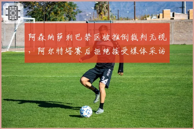 阿森纳萨利巴禁区被推倒裁判无视，阿尔特塔赛后拒绝接受媒体采访