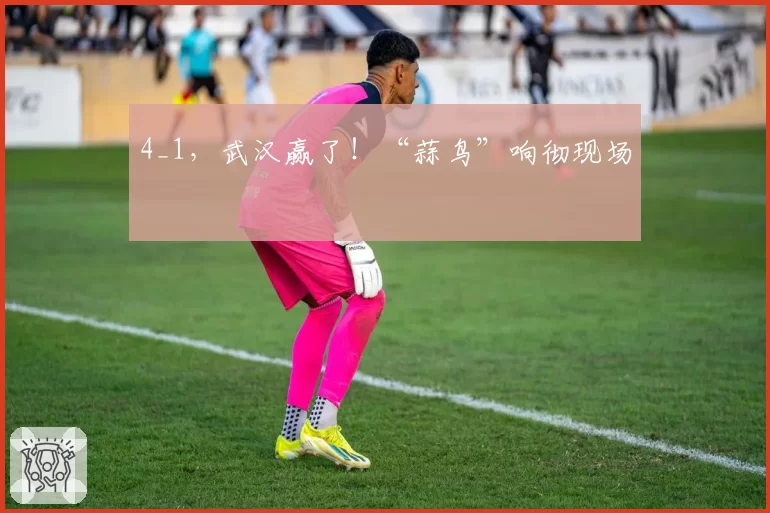 4_1，武汉赢了！“蒜鸟”响彻现场