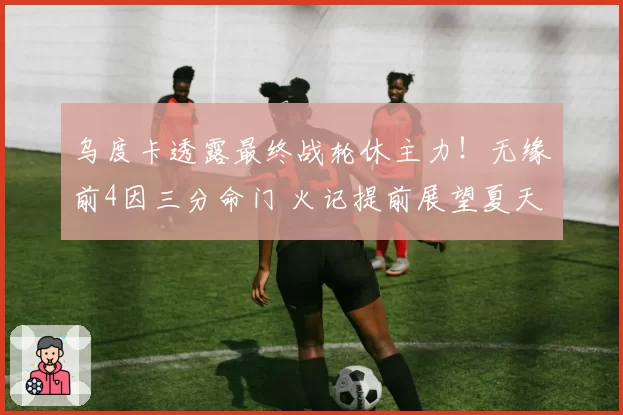 乌度卡透露最终战轮休主力!无缘前4因三分命门 火记提前展望夏天
