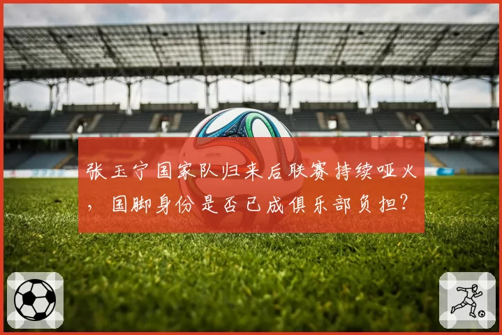 张玉宁国家队归来后联赛持续哑火，国脚身份是否已成俱乐部负担？